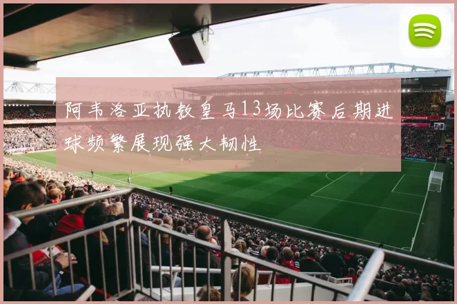 阿韦洛亚执教皇马13场比赛后期进球频繁展现强大韧性