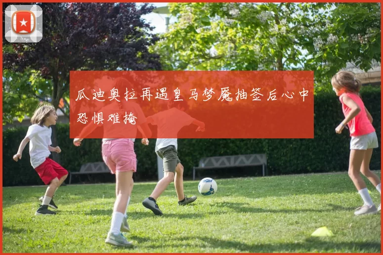 瓜迪奥拉再遇皇马梦魇抽签后心中恐惧难掩