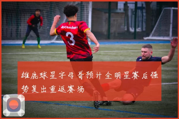 雄鹿球星字母哥预计全明星赛后强势复出重返赛场