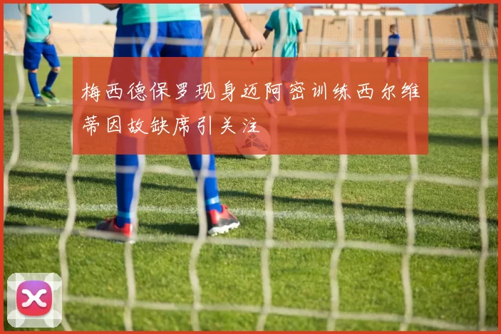 梅西德保罗现身迈阿密训练西尔维蒂因故缺席引关注