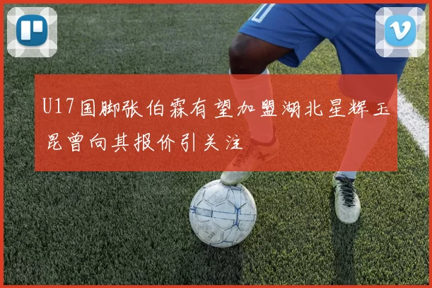 U17国脚张伯霖有望加盟湖北星辉玉昆曾向其报价引关注