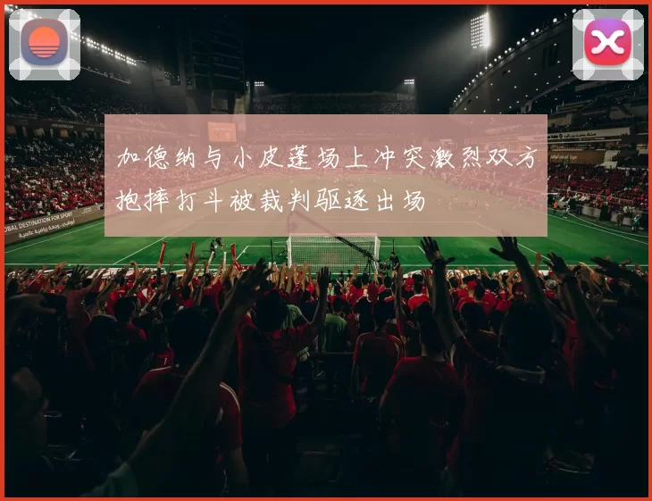 加德纳与小皮蓬场上冲突激烈双方抱摔打斗被裁判驱逐出场